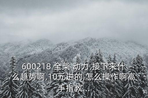 600218 全柴 動(dòng)力,接下來(lái)什么趨勢(shì)啊,10元進(jìn)的,怎么操作啊高手指教...