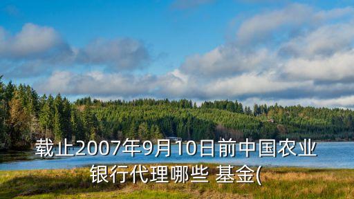 載止2007年9月10日前中國農(nóng)業(yè)銀行代理哪些 基金(