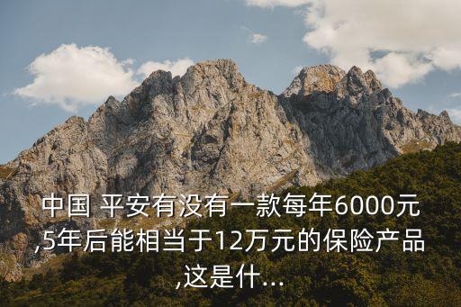 中國 平安有沒有一款每年6000元,5年后能相當(dāng)于12萬元的保險產(chǎn)品,這是什...