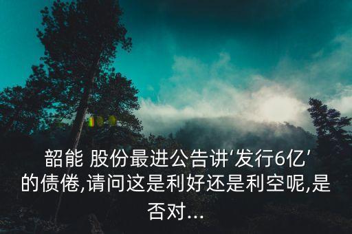  韶能 股份最進公告講‘發(fā)行6億’的債倦,請問這是利好還是利空呢,是否對...