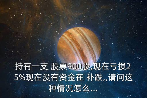 持有一支 股票900股,現(xiàn)在虧損25%現(xiàn)在沒有資金在 補跌,,請問這種情況怎么...