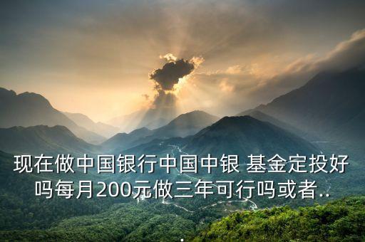 現(xiàn)在做中國銀行中國中銀 基金定投好嗎每月200元做三年可行嗎或者...