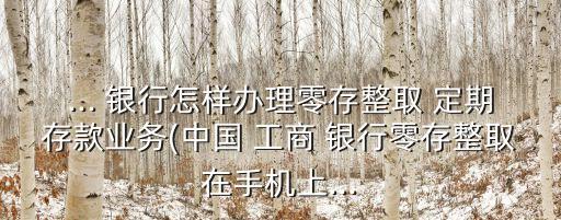 ... 銀行怎樣辦理零存整取 定期存款業(yè)務(wù)(中國 工商 銀行零存整取在手機上...