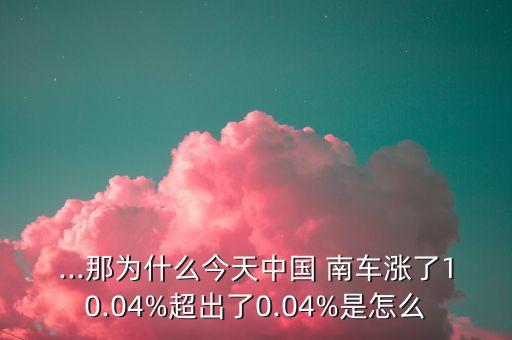 ...那為什么今天中國(guó) 南車漲了10.04%超出了0.04%是怎么