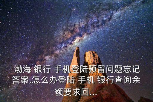  渤海 銀行 手機登陸預留問題忘記答案,怎么辦登陸 手機 銀行查詢余額要求回...