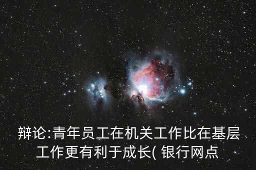  辯論:青年員工在機關工作比在基層工作更有利于成長( 銀行網(wǎng)點