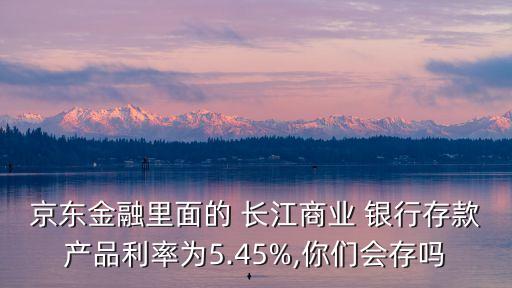 京東金融里面的 長江商業(yè) 銀行存款產(chǎn)品利率為5.45%,你們會(huì)存嗎