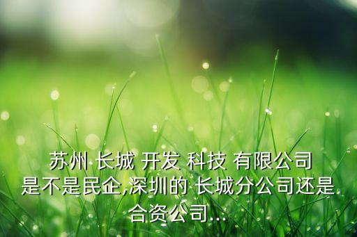  蘇州 長(zhǎng)城 開發(fā) 科技 有限公司是不是民企,深圳的 長(zhǎng)城分公司還是合資公司...