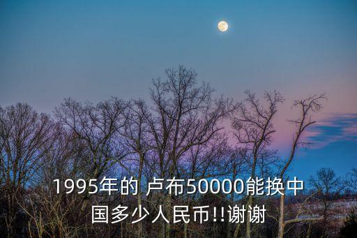 1995年的 盧布50000能換中國多少人民幣!!謝謝