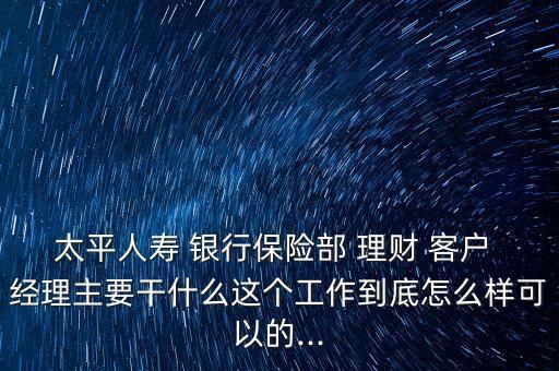 太平人壽 銀行保險部 理財 客戶 經(jīng)理主要干什么這個工作到底怎么樣可以的...