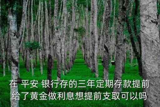 在 平安 銀行存的三年定期存款提前給了黃金做利息想提前支取可以嗎