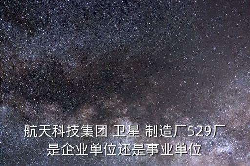 航天科技集團(tuán) 衛(wèi)星 制造廠529廠是企業(yè)單位還是事業(yè)單位