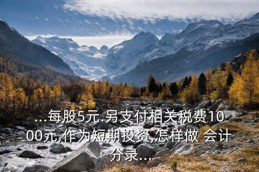 ...每股5元.另支付相關稅費1000元,作為短期投資,怎樣做 會計 分錄...