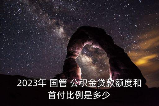 2023年 國管 公積金貸款額度和首付比例是多少