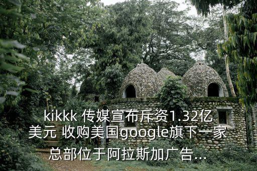 kikkk 傳媒宣布斥資1.32億美元 收購美國google旗下一家總部位于阿拉斯加廣告...