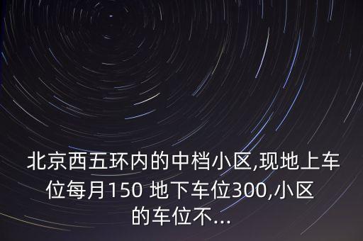  北京西五環(huán)內(nèi)的中檔小區(qū),現(xiàn)地上車位每月150 地下車位300,小區(qū)的車位不...