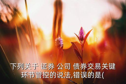 下列關(guān)于 證券 公司 債券交易關(guān)鍵環(huán)節(jié)管控的說(shuō)法,錯(cuò)誤的是(