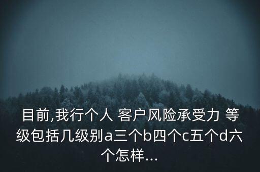 目前,我行個人 客戶風險承受力 等級包括幾級別a三個b四個c五個d六個怎樣...