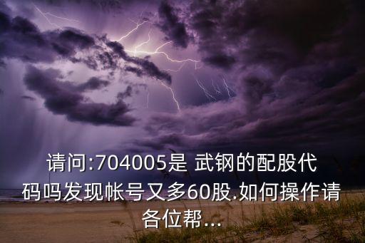 請(qǐng)問:704005是 武鋼的配股代碼嗎發(fā)現(xiàn)帳號(hào)又多60股.如何操作請(qǐng)各位幫...