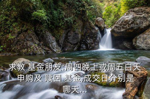 求教 基金朋友:周四晚上或周五白天 申購及 贖回 基金,成交日分別是哪天...