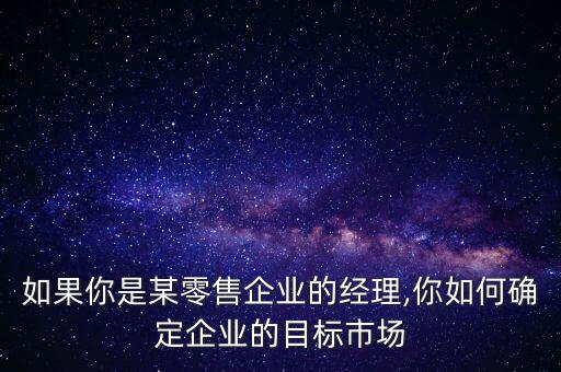 如果你是某零售企業(yè)的經(jīng)理,你如何確定企業(yè)的目標(biāo)市場(chǎng)