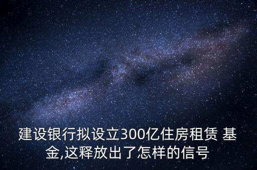 建設銀行擬設立300億住房租賃 基金,這釋放出了怎樣的信號