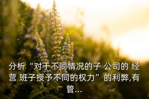 分析“對(duì)于不同情況的子 公司的 經(jīng)營(yíng) 班子授予不同的權(quán)力”的利弊,有管...