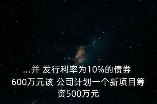 ...并 發(fā)行利率為10%的債券 600萬元該 公司計劃一個新項(xiàng)目籌資500萬元