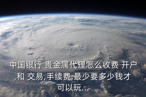 中國銀行 貴金屬代理怎么收費(fèi) 開戶,和 交易,手續(xù)費(fèi),最少要多少錢才可以玩...