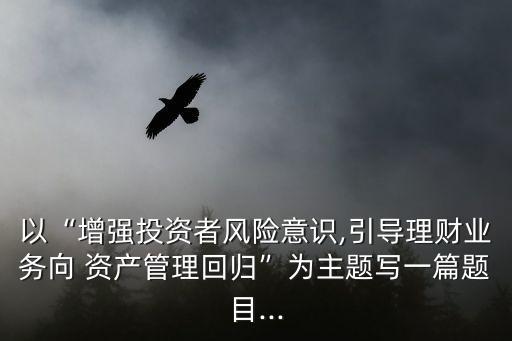 以“增強(qiáng)投資者風(fēng)險(xiǎn)意識(shí),引導(dǎo)理財(cái)業(yè)務(wù)向 資產(chǎn)管理回歸”為主題寫(xiě)一篇題目...