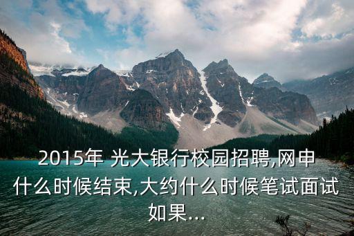 2015年 光大銀行校園招聘,網(wǎng)申什么時候結束,大約什么時候筆試面試如果...