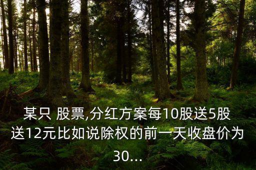 某只 股票,分紅方案每10股送5股送12元比如說除權(quán)的前一天收盤價為30...