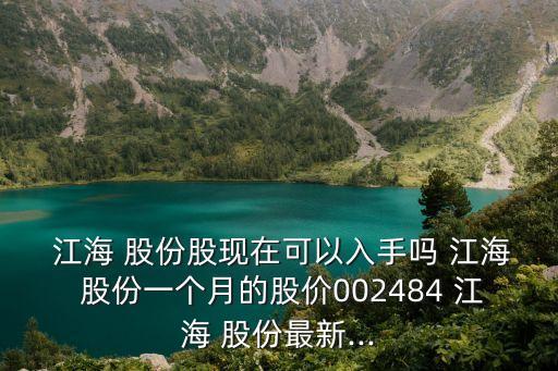  江海 股份股現(xiàn)在可以入手嗎 江海 股份一個月的股價002484 江海 股份最新...