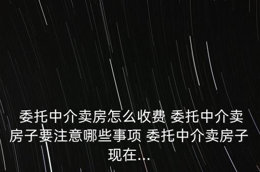  委托中介賣房怎么收費 委托中介賣房子要注意哪些事項 委托中介賣房子現(xiàn)在...