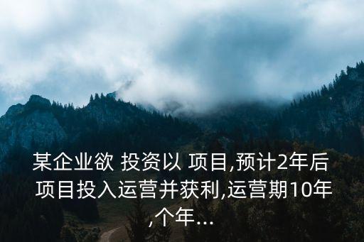 某企業(yè)欲 投資以 項目,預(yù)計2年后 項目投入運營并獲利,運營期10年,個年...