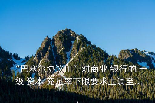 “巴塞爾協(xié)議Ⅲ”對商業(yè) 銀行的 一級(jí) 資本 充足率下限要求上調(diào)至...