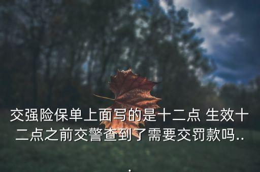 交強(qiáng)險(xiǎn)保單上面寫(xiě)的是十二點(diǎn) 生效十二點(diǎn)之前交警查到了需要交罰款嗎...