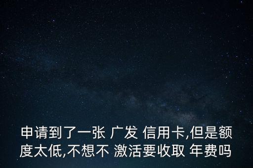 申請到了一張 廣發(fā) 信用卡,但是額度太低,不想不 激活要收取 年費嗎