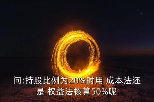 問:持股比例為20%時用 成本法還是 權(quán)益法核算50%呢