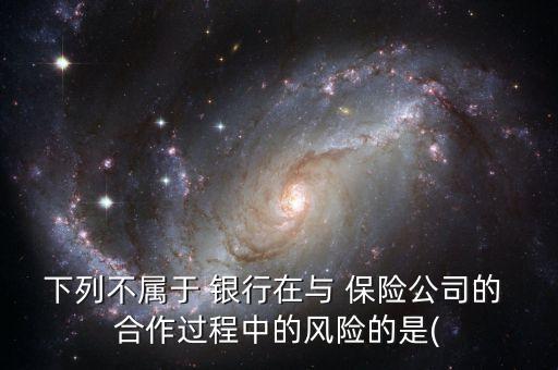 下列不屬于 銀行在與 保險公司的 合作過程中的風(fēng)險的是(