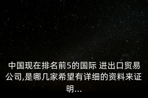 中國現(xiàn)在排名前5的國際 進出口貿(mào)易公司,是哪幾家希望有詳細的資料來證明...