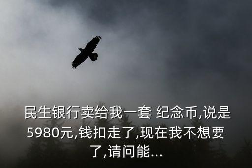  民生銀行賣給我一套 紀(jì)念幣,說(shuō)是5980元,錢扣走了,現(xiàn)在我不想要了,請(qǐng)問(wèn)能...