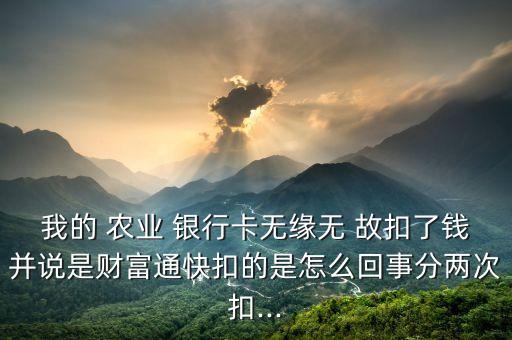 我的 農(nóng)業(yè) 銀行卡無緣無 故扣了錢并說是財富通快扣的是怎么回事分兩次扣...