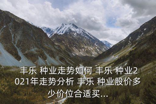  豐樂 種業(yè)走勢如何 豐樂 種業(yè)2021年走勢分析 豐樂 種業(yè)股價多少價位合適買...