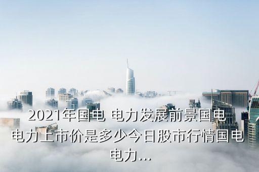 2021年國(guó)電 電力發(fā)展前景國(guó)電 電力上市價(jià)是多少今日股市行情國(guó)電 電力...