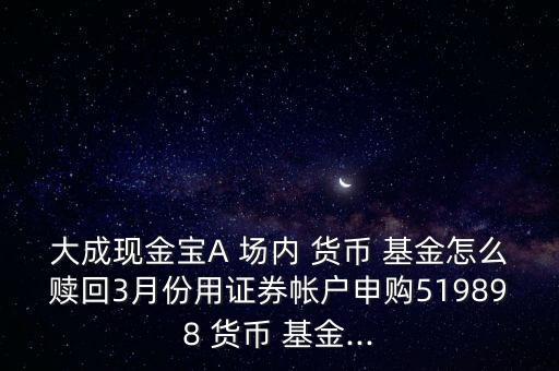 大成現(xiàn)金寶A 場內(nèi) 貨幣 基金怎么贖回3月份用證券帳戶申購519898 貨幣 基金...