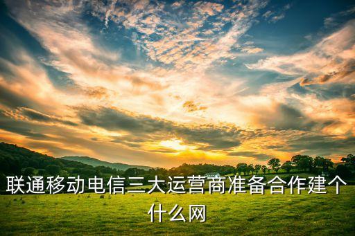 聯(lián)通移動(dòng)電信三大運(yùn)營(yíng)商準(zhǔn)備合作建個(gè)什么網(wǎng)