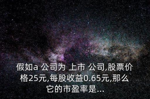 假如a 公司為 上市 公司,股票價格25元,每股收益0.65元,那么它的市盈率是...