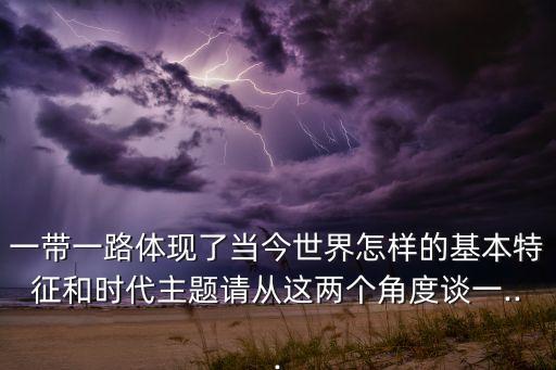 一帶一路體現(xiàn)了當(dāng)今世界怎樣的基本特征和時(shí)代主題請(qǐng)從這兩個(gè)角度談一...