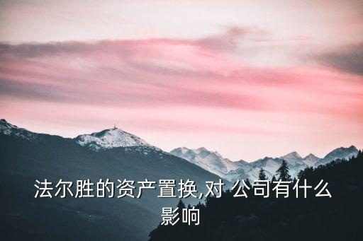  法爾勝的資產(chǎn)置換,對(duì) 公司有什么影響